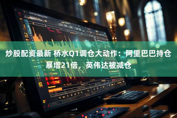 炒股配资最新 桥水Q1调仓大动作：阿里巴巴持仓暴增21倍，英伟达被减仓