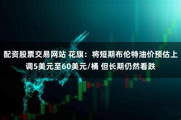 配资股票交易网站 花旗：将短期布伦特油价预估上调5美元至60美元/桶 但长期仍然看跌