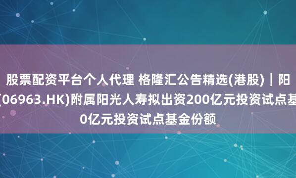 股票配资平台个人代理 格隆汇公告精选(港股)︱阳光保险(06963.HK)附属阳光人寿拟出资200亿元投资试点基金份额
