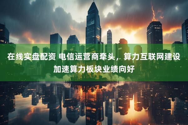 在线实盘配资 电信运营商牵头，算力互联网建设加速算力板块业绩向好
