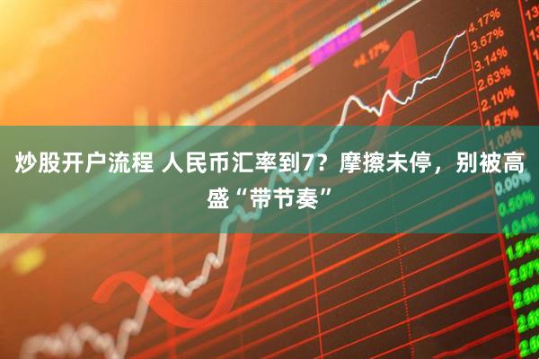 炒股开户流程 人民币汇率到7？摩擦未停，别被高盛“带节奏”