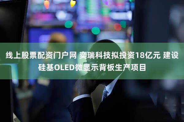 线上股票配资门户网 奕瑞科技拟投资18亿元 建设硅基OLED微显示背板生产项目