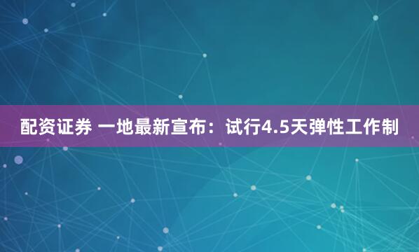 配资证券 一地最新宣布：试行4.5天弹性工作制