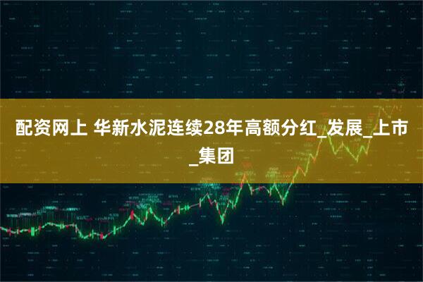 配资网上 华新水泥连续28年高额分红_发展_上市_集团