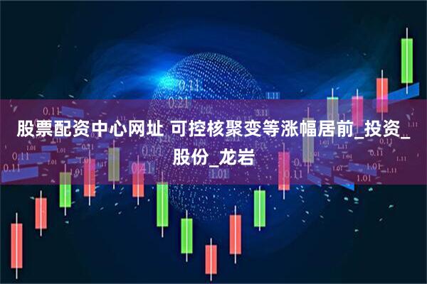 股票配资中心网址 可控核聚变等涨幅居前_投资_股份_龙岩