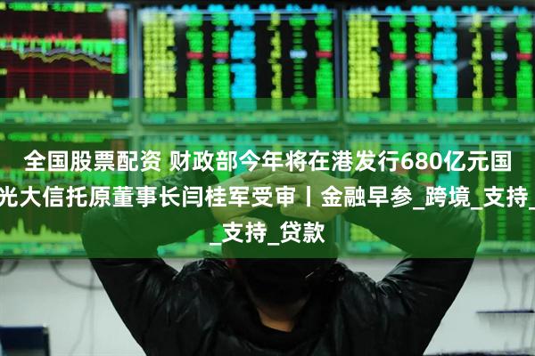 全国股票配资 财政部今年将在港发行680亿元国债；光大信托原董事长闫桂军受审丨金融早参_跨境_支持_贷款