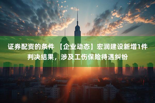 证券配资的条件 【企业动态】宏润建设新增1件判决结果，涉及工伤保险待遇纠纷