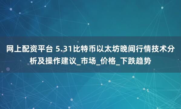 网上配资平台 5.31比特币以太坊晚间行情技术分析及操作建议_市场_价格_下跌趋势