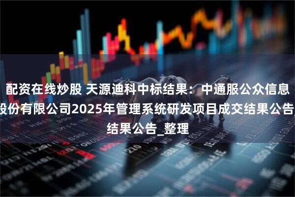 配资在线炒股 天源迪科中标结果：中通服公众信息产业股份有限公司2025年管理系统研发项目成交结果公告_整理