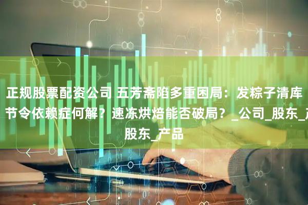 正规股票配资公司 五芳斋陷多重困局：发粽子清库存？节令依赖症何解？速冻烘焙能否破局？_公司_股东_产品