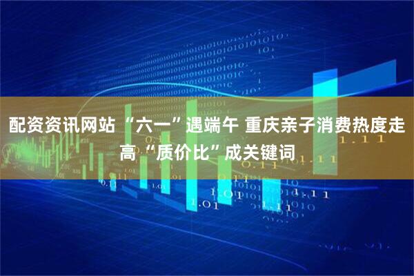 配资资讯网站 “六一”遇端午 重庆亲子消费热度走高 “质价比”成关键词