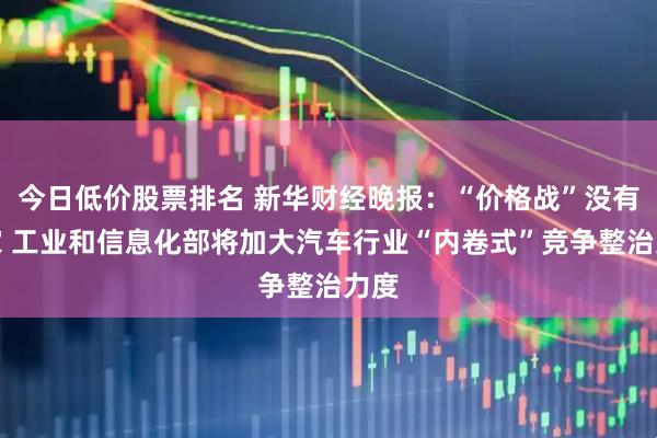 今日低价股票排名 新华财经晚报：“价格战”没有赢家 工业和信息化部将加大汽车行业“内卷式”竞争整治力度