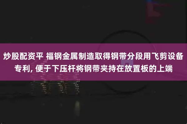 炒股配资平 福钢金属制造取得钢带分段用飞剪设备专利, 便于下压杆将钢带夹持在放置板的上端