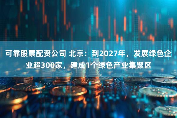 可靠股票配资公司 北京：到2027年，发展绿色企业超300家，建成1个绿色产业集聚区