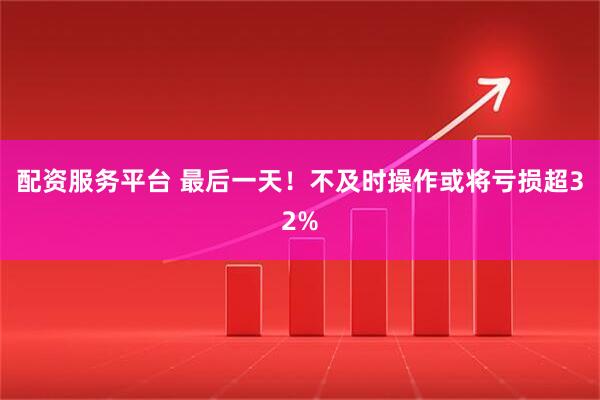 配资服务平台 最后一天！不及时操作或将亏损超32%