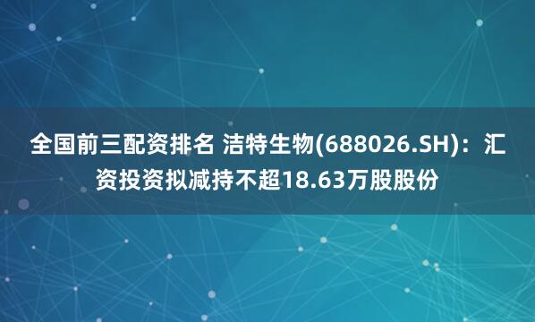 全国前三配资排名 洁特生物(688026.SH)：汇资投资拟减持不超18.63万股股份