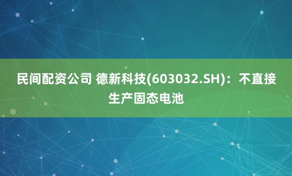民间配资公司 德新科技(603032.SH)：不直接生产固态电池