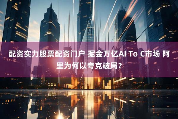 配资实力股票配资门户 掘金万亿AI To C市场 阿里为何以夸克破局？
