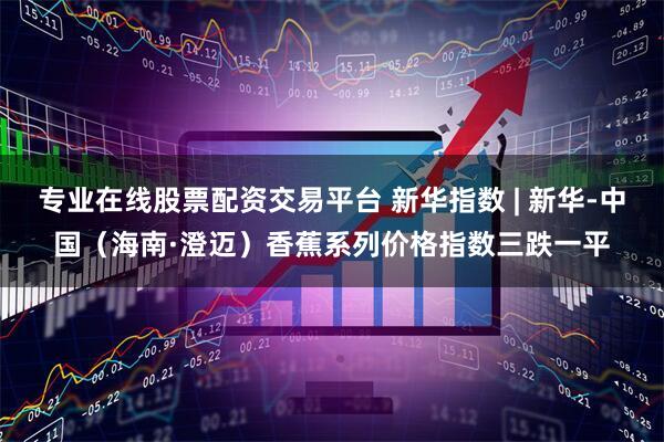 专业在线股票配资交易平台 新华指数 | 新华-中国（海南·澄迈）香蕉系列价格指数三跌一平