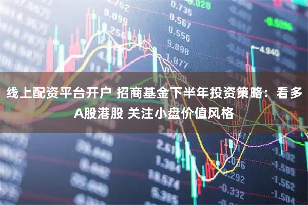 线上配资平台开户 招商基金下半年投资策略：看多A股港股 关注小盘价值风格