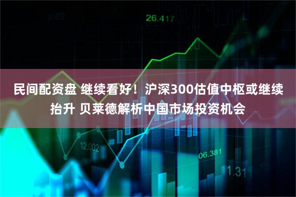 民间配资盘 继续看好！沪深300估值中枢或继续抬升 贝莱德解析中国市场投资机会