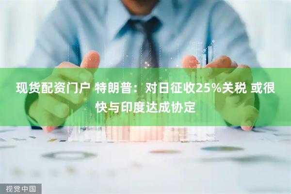 现货配资门户 特朗普：对日征收25%关税 或很快与印度达成协定