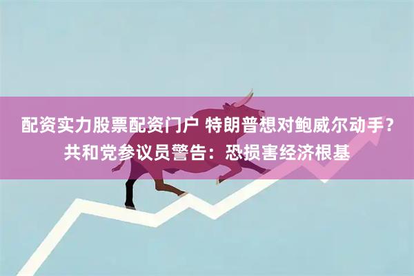 配资实力股票配资门户 特朗普想对鲍威尔动手？共和党参议员警告：恐损害经济根基
