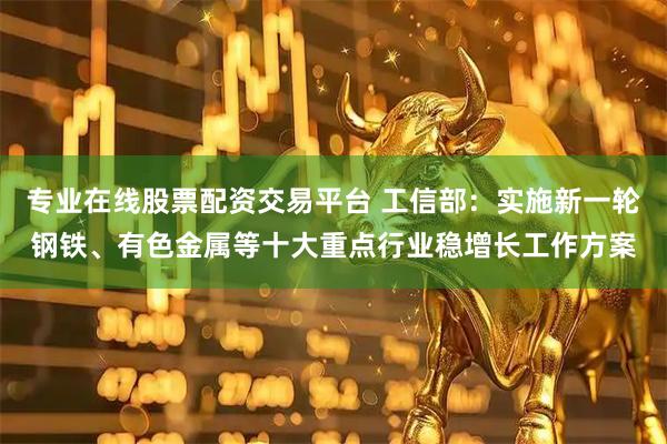 专业在线股票配资交易平台 工信部：实施新一轮钢铁、有色金属等十大重点行业稳增长工作方案