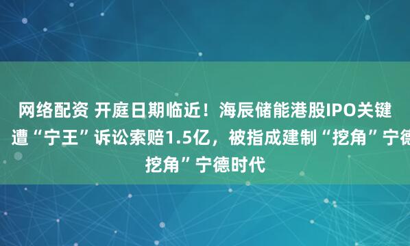 网络配资 开庭日期临近！海辰储能港股IPO关键时刻，遭“宁王”诉讼索赔1.5亿，被指成建制“挖角”宁德时代